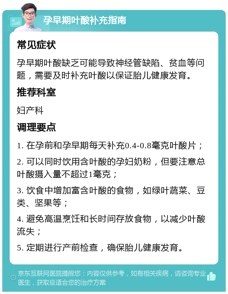 孕早期叶酸补充指南 常见症状 孕早期叶酸缺乏可能导致神经管缺陷、贫血等问题，需要及时补充叶酸以保证胎儿健康发育。 推荐科室 妇产科 调理要点 1. 在孕前和孕早期每天补充0.4-0.8毫克叶酸片； 2. 可以同时饮用含叶酸的孕妇奶粉，但要注意总叶酸摄入量不超过1毫克； 3. 饮食中增加富含叶酸的食物，如绿叶蔬菜、豆类、坚果等； 4. 避免高温烹饪和长时间存放食物，以减少叶酸流失； 5. 定期进行产前检查，确保胎儿健康发育。