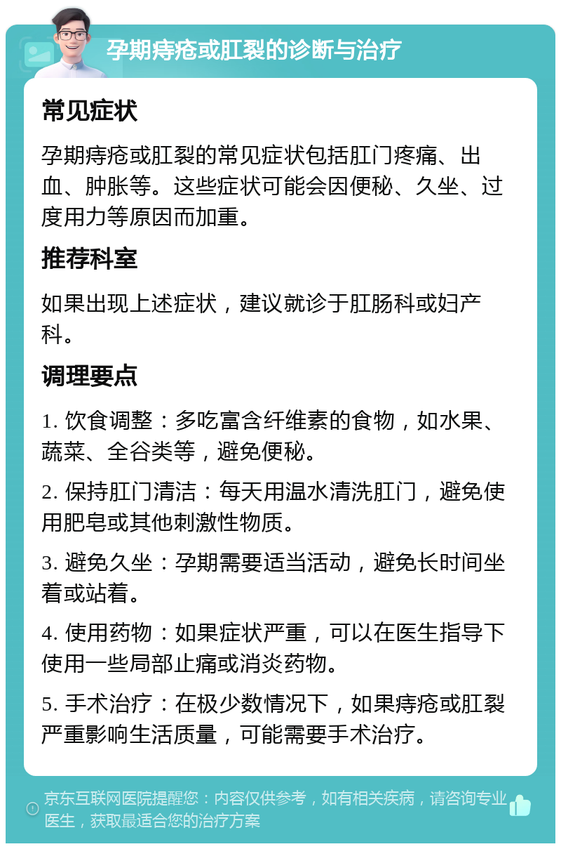 孕期痔疮或肛裂的诊断与治疗 常见症状 孕期痔疮或肛裂的常见症状包括肛门疼痛、出血、肿胀等。这些症状可能会因便秘、久坐、过度用力等原因而加重。 推荐科室 如果出现上述症状，建议就诊于肛肠科或妇产科。 调理要点 1. 饮食调整：多吃富含纤维素的食物，如水果、蔬菜、全谷类等，避免便秘。 2. 保持肛门清洁：每天用温水清洗肛门，避免使用肥皂或其他刺激性物质。 3. 避免久坐：孕期需要适当活动，避免长时间坐着或站着。 4. 使用药物：如果症状严重，可以在医生指导下使用一些局部止痛或消炎药物。 5. 手术治疗：在极少数情况下，如果痔疮或肛裂严重影响生活质量，可能需要手术治疗。