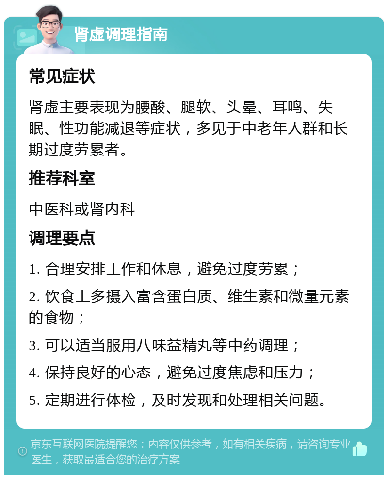 肾虚调理指南 常见症状 肾虚主要表现为腰酸、腿软、头晕、耳鸣、失眠、性功能减退等症状，多见于中老年人群和长期过度劳累者。 推荐科室 中医科或肾内科 调理要点 1. 合理安排工作和休息，避免过度劳累； 2. 饮食上多摄入富含蛋白质、维生素和微量元素的食物； 3. 可以适当服用八味益精丸等中药调理； 4. 保持良好的心态，避免过度焦虑和压力； 5. 定期进行体检，及时发现和处理相关问题。