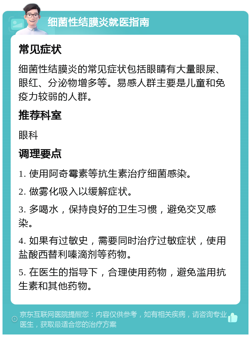 细菌性结膜炎就医指南 常见症状 细菌性结膜炎的常见症状包括眼睛有大量眼屎、眼红、分泌物增多等。易感人群主要是儿童和免疫力较弱的人群。 推荐科室 眼科 调理要点 1. 使用阿奇霉素等抗生素治疗细菌感染。 2. 做雾化吸入以缓解症状。 3. 多喝水，保持良好的卫生习惯，避免交叉感染。 4. 如果有过敏史，需要同时治疗过敏症状，使用盐酸西替利嗪滴剂等药物。 5. 在医生的指导下，合理使用药物，避免滥用抗生素和其他药物。