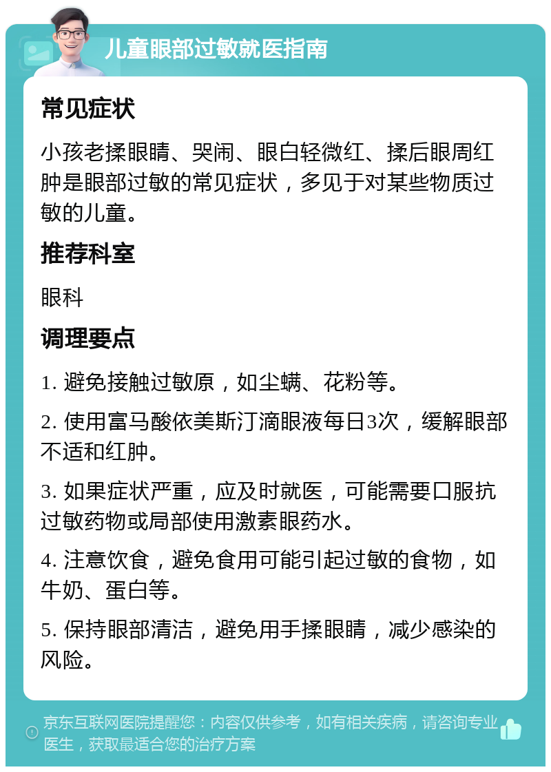 儿童眼部过敏就医指南 常见症状 小孩老揉眼睛、哭闹、眼白轻微红、揉后眼周红肿是眼部过敏的常见症状，多见于对某些物质过敏的儿童。 推荐科室 眼科 调理要点 1. 避免接触过敏原，如尘螨、花粉等。 2. 使用富马酸依美斯汀滴眼液每日3次，缓解眼部不适和红肿。 3. 如果症状严重，应及时就医，可能需要口服抗过敏药物或局部使用激素眼药水。 4. 注意饮食，避免食用可能引起过敏的食物，如牛奶、蛋白等。 5. 保持眼部清洁，避免用手揉眼睛，减少感染的风险。