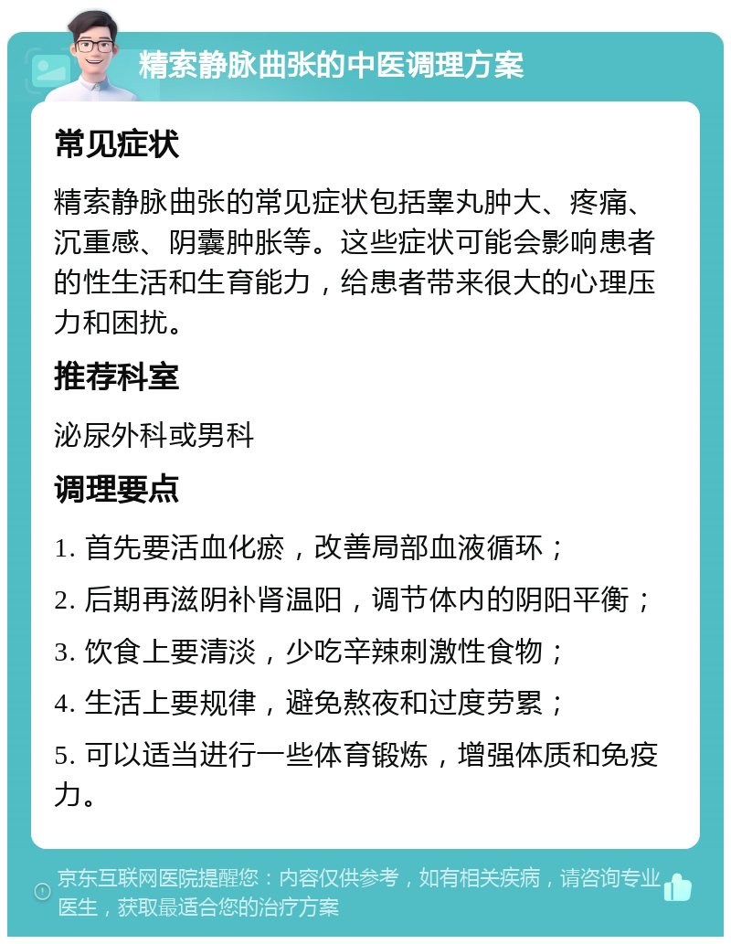 精索静脉曲张的中医调理方案 常见症状 精索静脉曲张的常见症状包括睾丸肿大、疼痛、沉重感、阴囊肿胀等。这些症状可能会影响患者的性生活和生育能力，给患者带来很大的心理压力和困扰。 推荐科室 泌尿外科或男科 调理要点 1. 首先要活血化瘀，改善局部血液循环； 2. 后期再滋阴补肾温阳，调节体内的阴阳平衡； 3. 饮食上要清淡，少吃辛辣刺激性食物； 4. 生活上要规律，避免熬夜和过度劳累； 5. 可以适当进行一些体育锻炼，增强体质和免疫力。