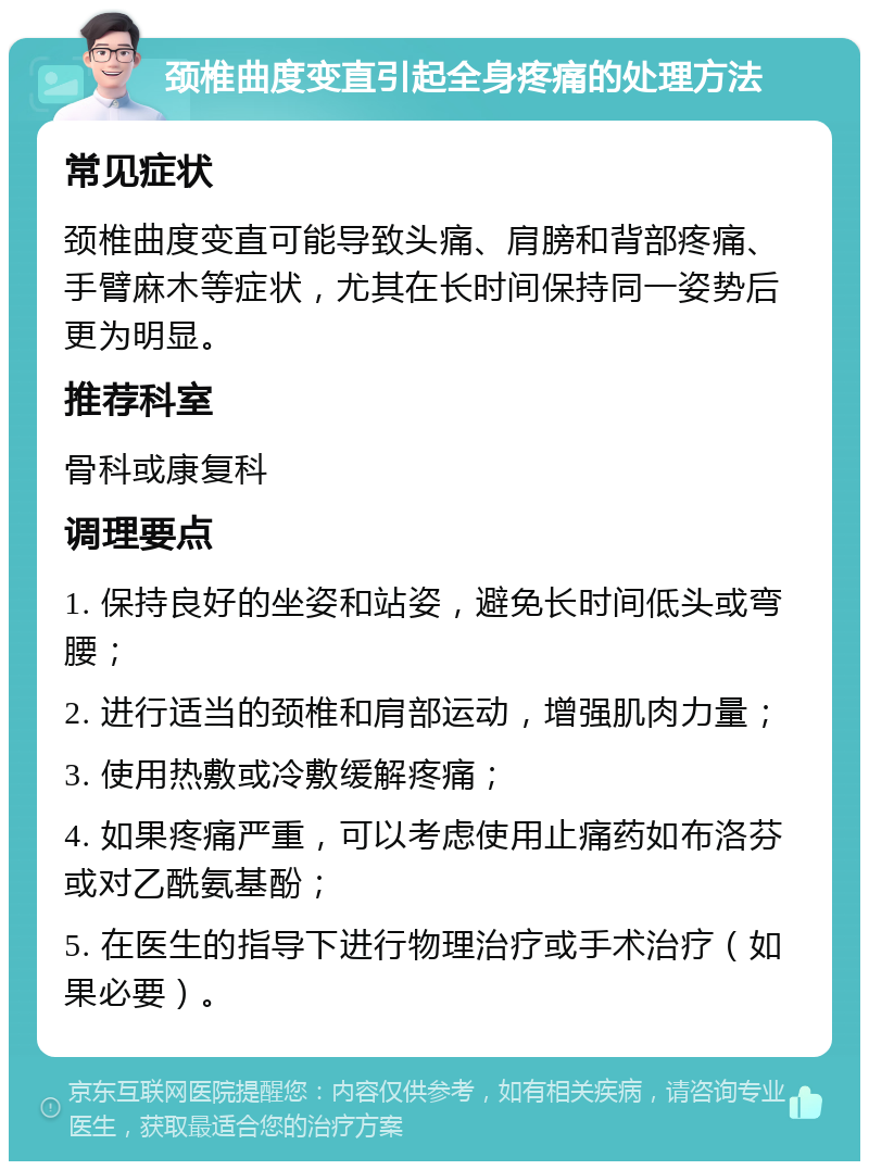 颈椎曲度变直引起全身疼痛的处理方法 常见症状 颈椎曲度变直可能导致头痛、肩膀和背部疼痛、手臂麻木等症状，尤其在长时间保持同一姿势后更为明显。 推荐科室 骨科或康复科 调理要点 1. 保持良好的坐姿和站姿，避免长时间低头或弯腰； 2. 进行适当的颈椎和肩部运动，增强肌肉力量； 3. 使用热敷或冷敷缓解疼痛； 4. 如果疼痛严重，可以考虑使用止痛药如布洛芬或对乙酰氨基酚； 5. 在医生的指导下进行物理治疗或手术治疗（如果必要）。