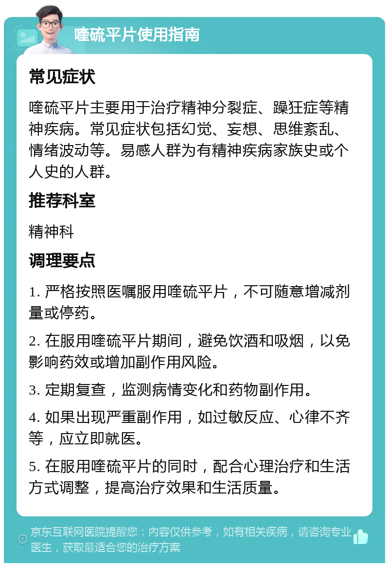 喹硫平片使用指南 常见症状 喹硫平片主要用于治疗精神分裂症、躁狂症等精神疾病。常见症状包括幻觉、妄想、思维紊乱、情绪波动等。易感人群为有精神疾病家族史或个人史的人群。 推荐科室 精神科 调理要点 1. 严格按照医嘱服用喹硫平片，不可随意增减剂量或停药。 2. 在服用喹硫平片期间，避免饮酒和吸烟，以免影响药效或增加副作用风险。 3. 定期复查，监测病情变化和药物副作用。 4. 如果出现严重副作用，如过敏反应、心律不齐等，应立即就医。 5. 在服用喹硫平片的同时，配合心理治疗和生活方式调整，提高治疗效果和生活质量。