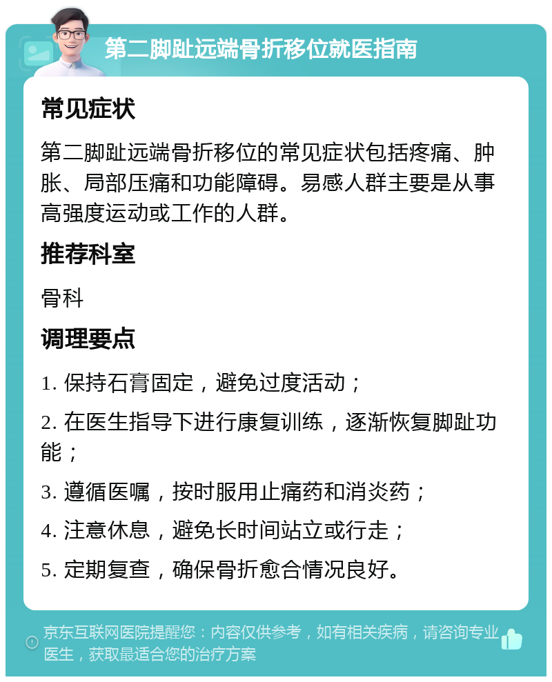 第二脚趾远端骨折移位就医指南 常见症状 第二脚趾远端骨折移位的常见症状包括疼痛、肿胀、局部压痛和功能障碍。易感人群主要是从事高强度运动或工作的人群。 推荐科室 骨科 调理要点 1. 保持石膏固定，避免过度活动； 2. 在医生指导下进行康复训练，逐渐恢复脚趾功能； 3. 遵循医嘱，按时服用止痛药和消炎药； 4. 注意休息，避免长时间站立或行走； 5. 定期复查，确保骨折愈合情况良好。