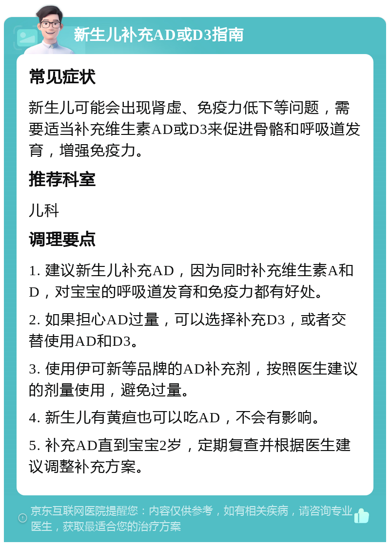 新生儿补充AD或D3指南 常见症状 新生儿可能会出现肾虚、免疫力低下等问题，需要适当补充维生素AD或D3来促进骨骼和呼吸道发育，增强免疫力。 推荐科室 儿科 调理要点 1. 建议新生儿补充AD，因为同时补充维生素A和D，对宝宝的呼吸道发育和免疫力都有好处。 2. 如果担心AD过量，可以选择补充D3，或者交替使用AD和D3。 3. 使用伊可新等品牌的AD补充剂，按照医生建议的剂量使用，避免过量。 4. 新生儿有黄疸也可以吃AD，不会有影响。 5. 补充AD直到宝宝2岁，定期复查并根据医生建议调整补充方案。