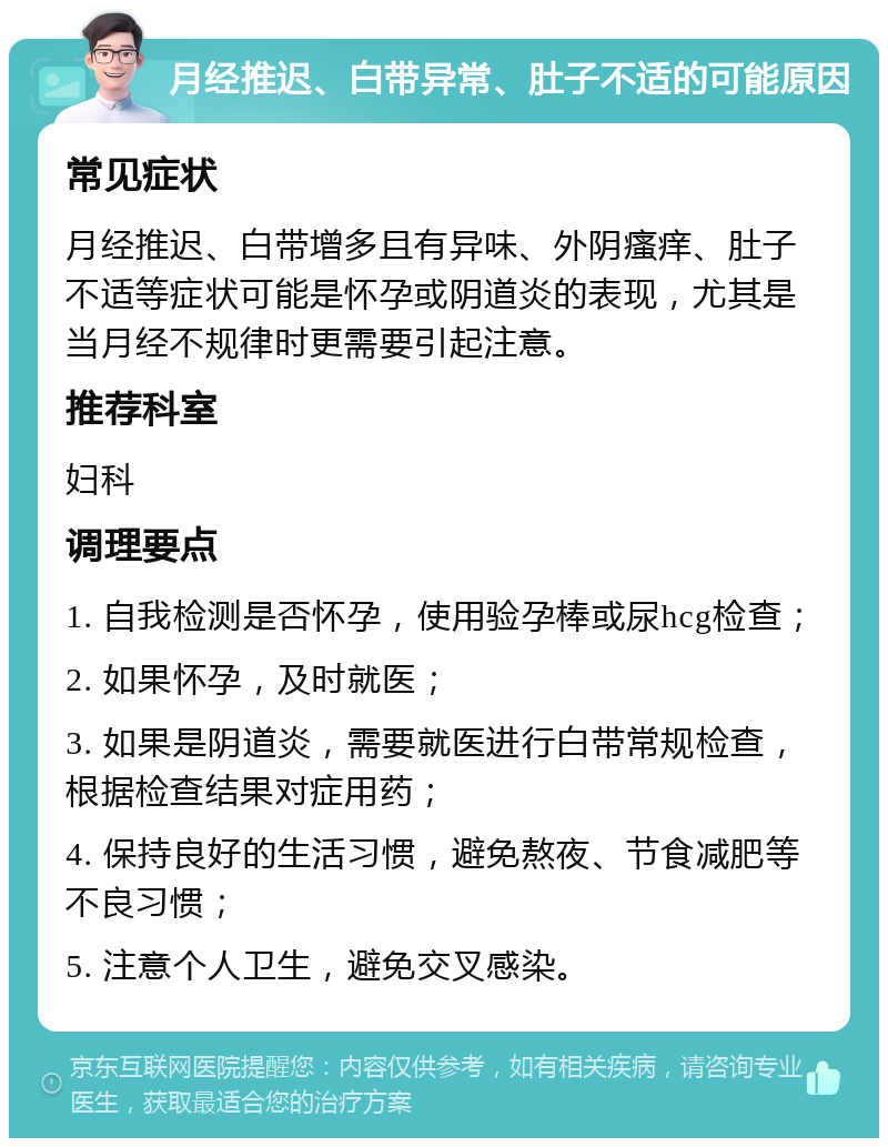 月经推迟、白带异常、肚子不适的可能原因 常见症状 月经推迟、白带增多且有异味、外阴瘙痒、肚子不适等症状可能是怀孕或阴道炎的表现，尤其是当月经不规律时更需要引起注意。 推荐科室 妇科 调理要点 1. 自我检测是否怀孕，使用验孕棒或尿hcg检查； 2. 如果怀孕，及时就医； 3. 如果是阴道炎，需要就医进行白带常规检查，根据检查结果对症用药； 4. 保持良好的生活习惯，避免熬夜、节食减肥等不良习惯； 5. 注意个人卫生，避免交叉感染。