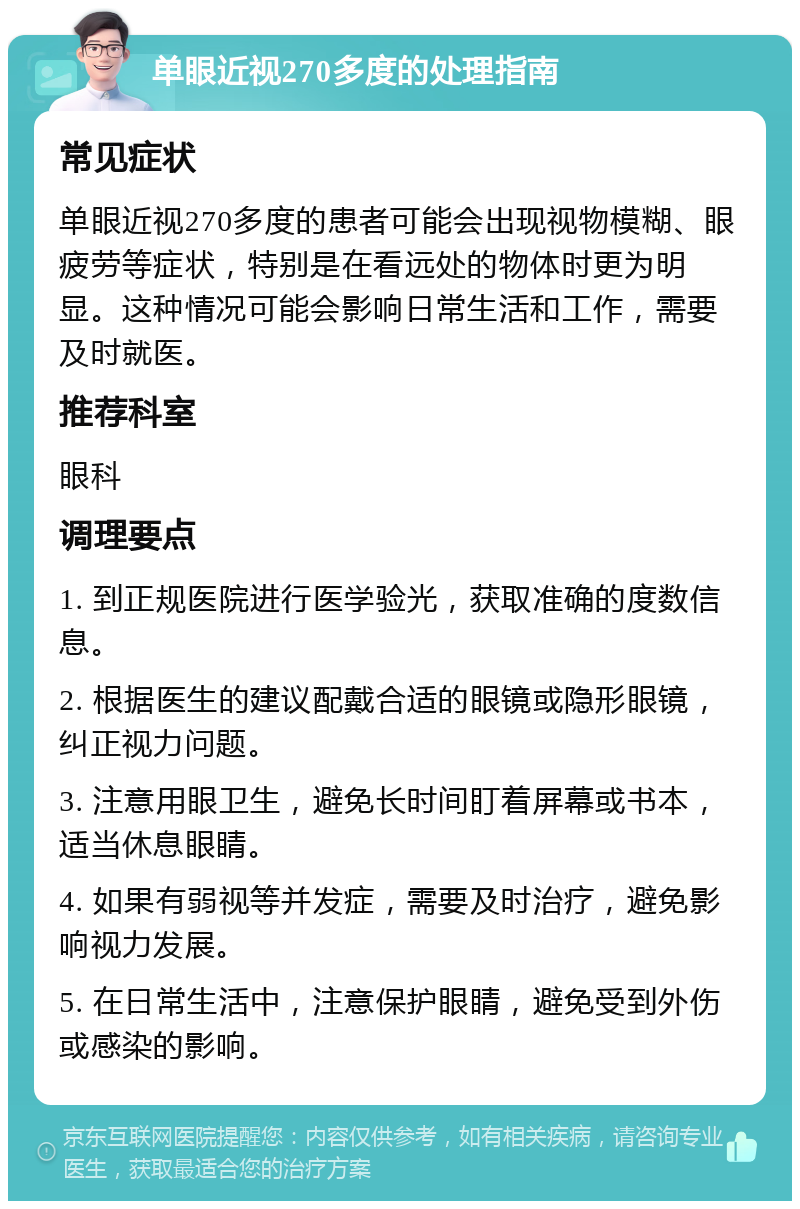 单眼近视270多度的处理指南 常见症状 单眼近视270多度的患者可能会出现视物模糊、眼疲劳等症状，特别是在看远处的物体时更为明显。这种情况可能会影响日常生活和工作，需要及时就医。 推荐科室 眼科 调理要点 1. 到正规医院进行医学验光，获取准确的度数信息。 2. 根据医生的建议配戴合适的眼镜或隐形眼镜，纠正视力问题。 3. 注意用眼卫生，避免长时间盯着屏幕或书本，适当休息眼睛。 4. 如果有弱视等并发症，需要及时治疗，避免影响视力发展。 5. 在日常生活中，注意保护眼睛，避免受到外伤或感染的影响。