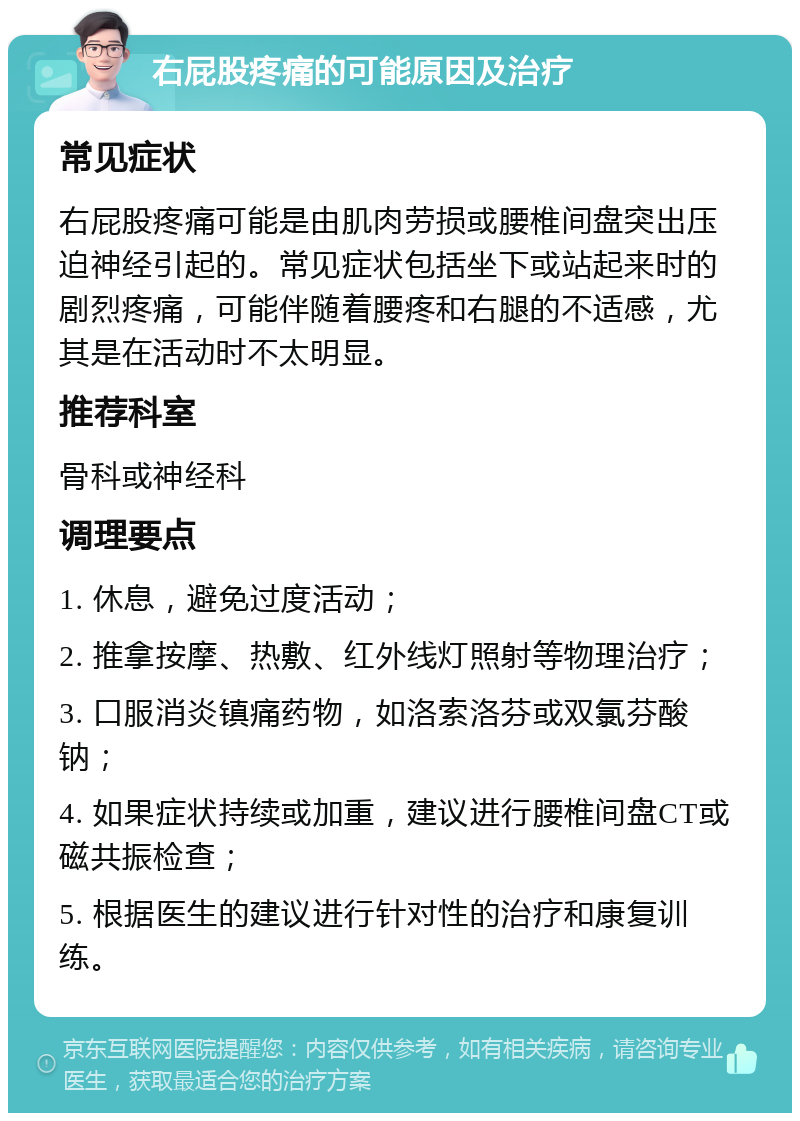 右屁股疼痛的可能原因及治疗 常见症状 右屁股疼痛可能是由肌肉劳损或腰椎间盘突出压迫神经引起的。常见症状包括坐下或站起来时的剧烈疼痛，可能伴随着腰疼和右腿的不适感，尤其是在活动时不太明显。 推荐科室 骨科或神经科 调理要点 1. 休息，避免过度活动； 2. 推拿按摩、热敷、红外线灯照射等物理治疗； 3. 口服消炎镇痛药物，如洛索洛芬或双氯芬酸钠； 4. 如果症状持续或加重，建议进行腰椎间盘CT或磁共振检查； 5. 根据医生的建议进行针对性的治疗和康复训练。