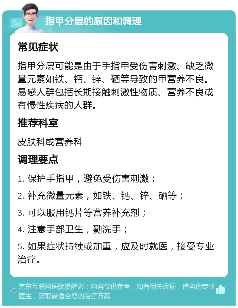 指甲分层的原因和调理 常见症状 指甲分层可能是由于手指甲受伤害刺激、缺乏微量元素如铁、钙、锌、硒等导致的甲营养不良。易感人群包括长期接触刺激性物质、营养不良或有慢性疾病的人群。 推荐科室 皮肤科或营养科 调理要点 1. 保护手指甲，避免受伤害刺激； 2. 补充微量元素，如铁、钙、锌、硒等； 3. 可以服用钙片等营养补充剂； 4. 注意手部卫生，勤洗手； 5. 如果症状持续或加重，应及时就医，接受专业治疗。