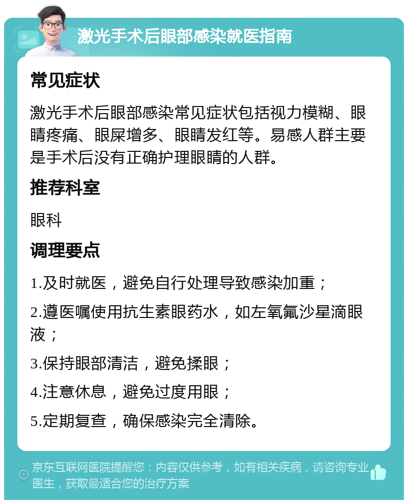 激光手术后眼部感染就医指南 常见症状 激光手术后眼部感染常见症状包括视力模糊、眼睛疼痛、眼屎增多、眼睛发红等。易感人群主要是手术后没有正确护理眼睛的人群。 推荐科室 眼科 调理要点 1.及时就医，避免自行处理导致感染加重； 2.遵医嘱使用抗生素眼药水，如左氧氟沙星滴眼液； 3.保持眼部清洁，避免揉眼； 4.注意休息，避免过度用眼； 5.定期复查，确保感染完全清除。