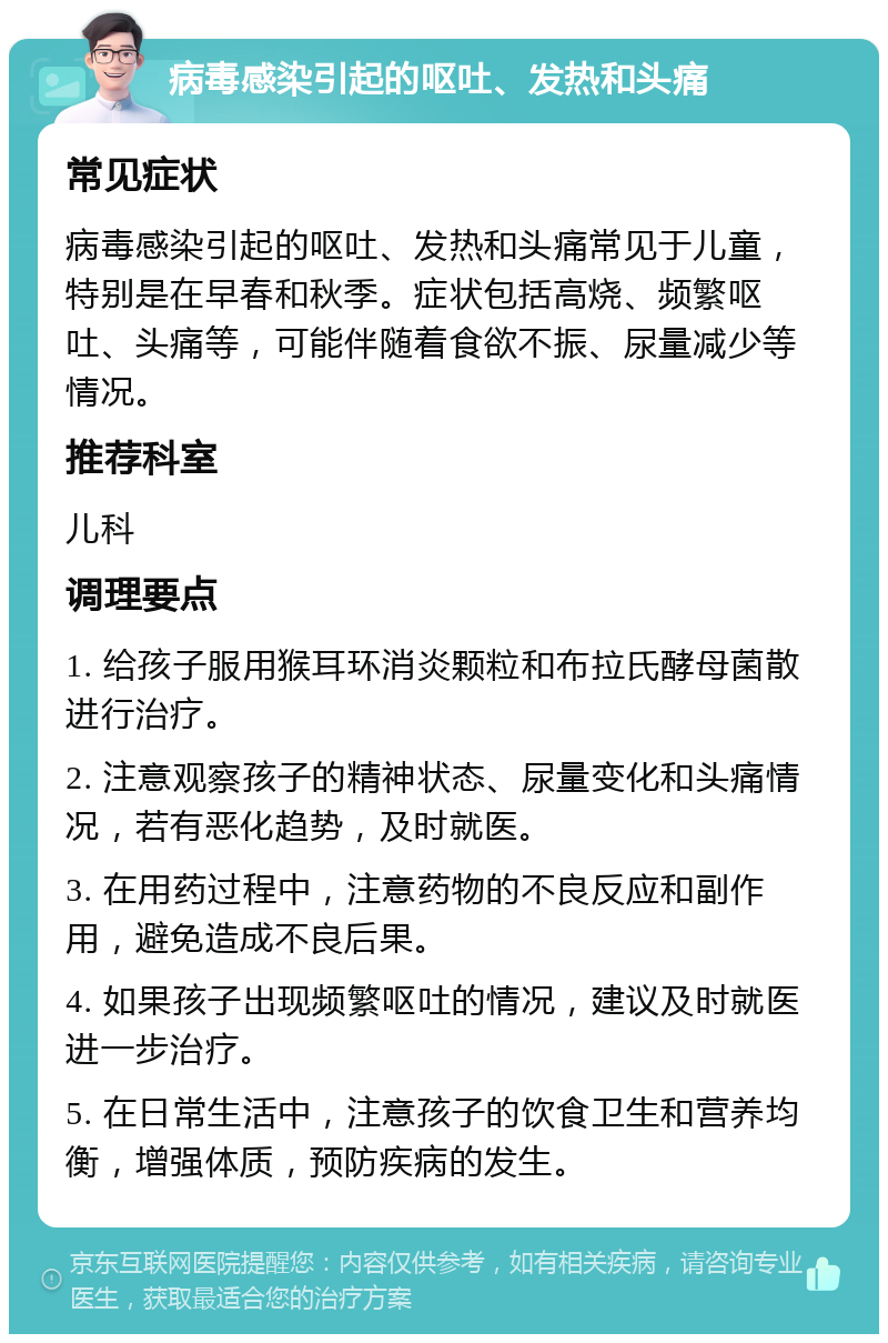 病毒感染引起的呕吐、发热和头痛 常见症状 病毒感染引起的呕吐、发热和头痛常见于儿童，特别是在早春和秋季。症状包括高烧、频繁呕吐、头痛等，可能伴随着食欲不振、尿量减少等情况。 推荐科室 儿科 调理要点 1. 给孩子服用猴耳环消炎颗粒和布拉氏酵母菌散进行治疗。 2. 注意观察孩子的精神状态、尿量变化和头痛情况，若有恶化趋势，及时就医。 3. 在用药过程中，注意药物的不良反应和副作用，避免造成不良后果。 4. 如果孩子出现频繁呕吐的情况，建议及时就医进一步治疗。 5. 在日常生活中，注意孩子的饮食卫生和营养均衡，增强体质，预防疾病的发生。