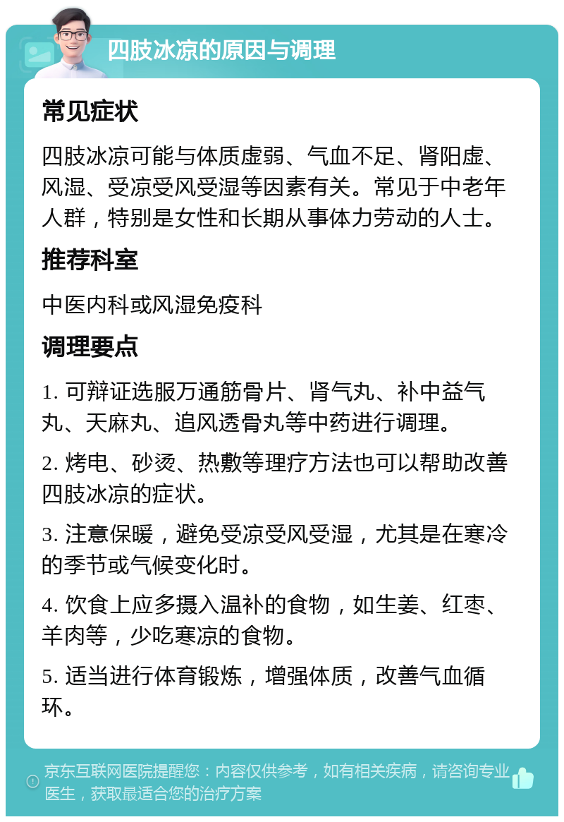 四肢冰凉的原因与调理 常见症状 四肢冰凉可能与体质虚弱、气血不足、肾阳虚、风湿、受凉受风受湿等因素有关。常见于中老年人群，特别是女性和长期从事体力劳动的人士。 推荐科室 中医内科或风湿免疫科 调理要点 1. 可辩证选服万通筋骨片、肾气丸、补中益气丸、天麻丸、追风透骨丸等中药进行调理。 2. 烤电、砂烫、热敷等理疗方法也可以帮助改善四肢冰凉的症状。 3. 注意保暖，避免受凉受风受湿，尤其是在寒冷的季节或气候变化时。 4. 饮食上应多摄入温补的食物，如生姜、红枣、羊肉等，少吃寒凉的食物。 5. 适当进行体育锻炼，增强体质，改善气血循环。