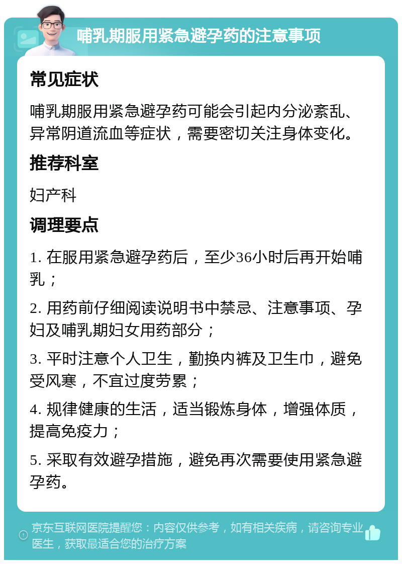 哺乳期服用紧急避孕药的注意事项 常见症状 哺乳期服用紧急避孕药可能会引起内分泌紊乱、异常阴道流血等症状，需要密切关注身体变化。 推荐科室 妇产科 调理要点 1. 在服用紧急避孕药后，至少36小时后再开始哺乳； 2. 用药前仔细阅读说明书中禁忌、注意事项、孕妇及哺乳期妇女用药部分； 3. 平时注意个人卫生，勤换内裤及卫生巾，避免受风寒，不宜过度劳累； 4. 规律健康的生活，适当锻炼身体，增强体质，提高免疫力； 5. 采取有效避孕措施，避免再次需要使用紧急避孕药。