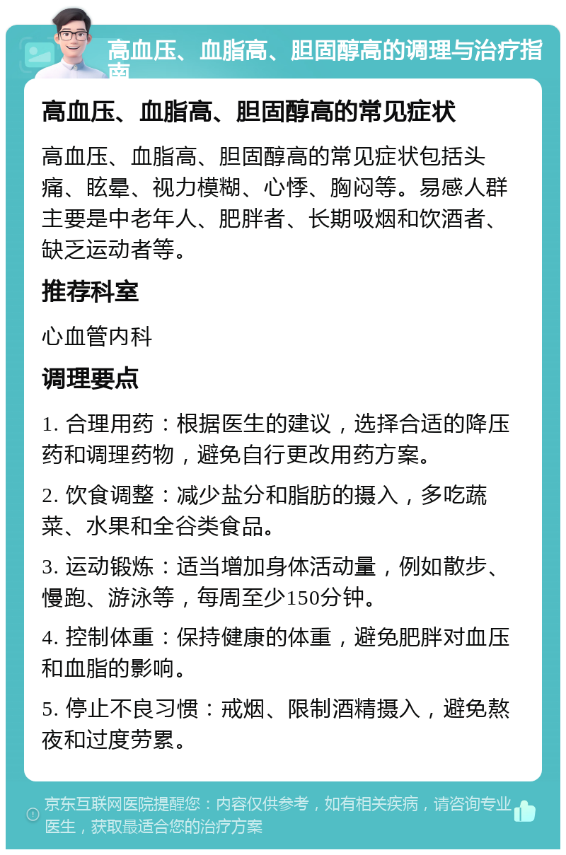 高血压、血脂高、胆固醇高的调理与治疗指南 高血压、血脂高、胆固醇高的常见症状 高血压、血脂高、胆固醇高的常见症状包括头痛、眩晕、视力模糊、心悸、胸闷等。易感人群主要是中老年人、肥胖者、长期吸烟和饮酒者、缺乏运动者等。 推荐科室 心血管内科 调理要点 1. 合理用药：根据医生的建议，选择合适的降压药和调理药物，避免自行更改用药方案。 2. 饮食调整：减少盐分和脂肪的摄入，多吃蔬菜、水果和全谷类食品。 3. 运动锻炼：适当增加身体活动量，例如散步、慢跑、游泳等，每周至少150分钟。 4. 控制体重：保持健康的体重，避免肥胖对血压和血脂的影响。 5. 停止不良习惯：戒烟、限制酒精摄入，避免熬夜和过度劳累。