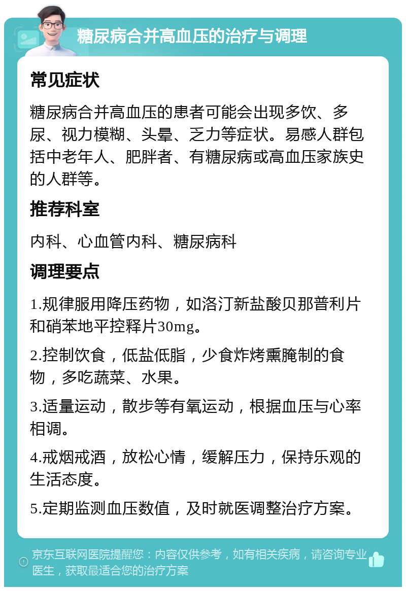 糖尿病合并高血压的治疗与调理 常见症状 糖尿病合并高血压的患者可能会出现多饮、多尿、视力模糊、头晕、乏力等症状。易感人群包括中老年人、肥胖者、有糖尿病或高血压家族史的人群等。 推荐科室 内科、心血管内科、糖尿病科 调理要点 1.规律服用降压药物，如洛汀新盐酸贝那普利片和硝苯地平控释片30mg。 2.控制饮食，低盐低脂，少食炸烤熏腌制的食物，多吃蔬菜、水果。 3.适量运动，散步等有氧运动，根据血压与心率相调。 4.戒烟戒酒，放松心情，缓解压力，保持乐观的生活态度。 5.定期监测血压数值，及时就医调整治疗方案。