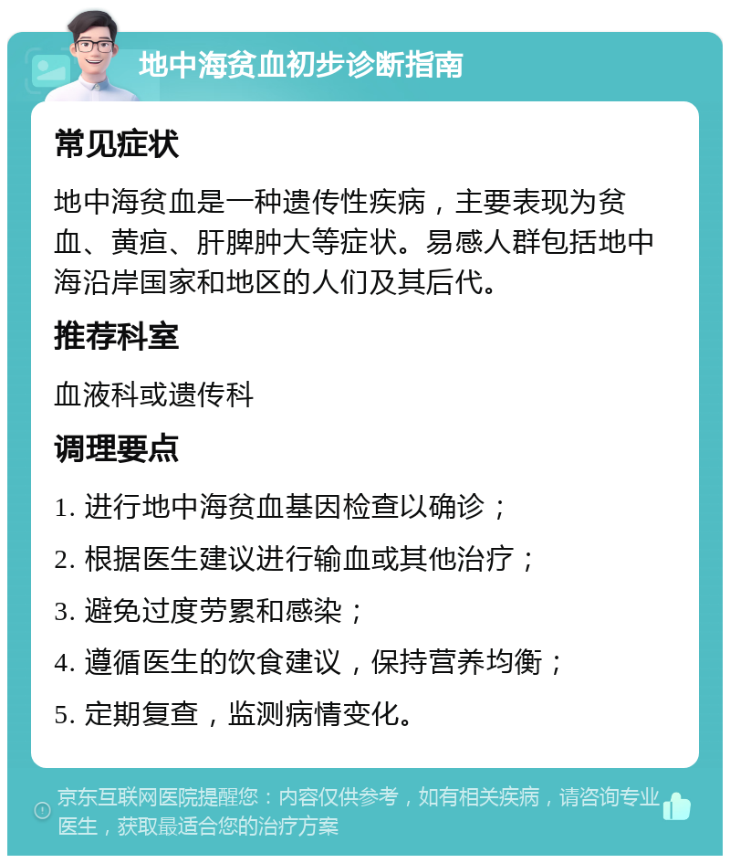 地中海贫血初步诊断指南 常见症状 地中海贫血是一种遗传性疾病，主要表现为贫血、黄疸、肝脾肿大等症状。易感人群包括地中海沿岸国家和地区的人们及其后代。 推荐科室 血液科或遗传科 调理要点 1. 进行地中海贫血基因检查以确诊； 2. 根据医生建议进行输血或其他治疗； 3. 避免过度劳累和感染； 4. 遵循医生的饮食建议，保持营养均衡； 5. 定期复查，监测病情变化。