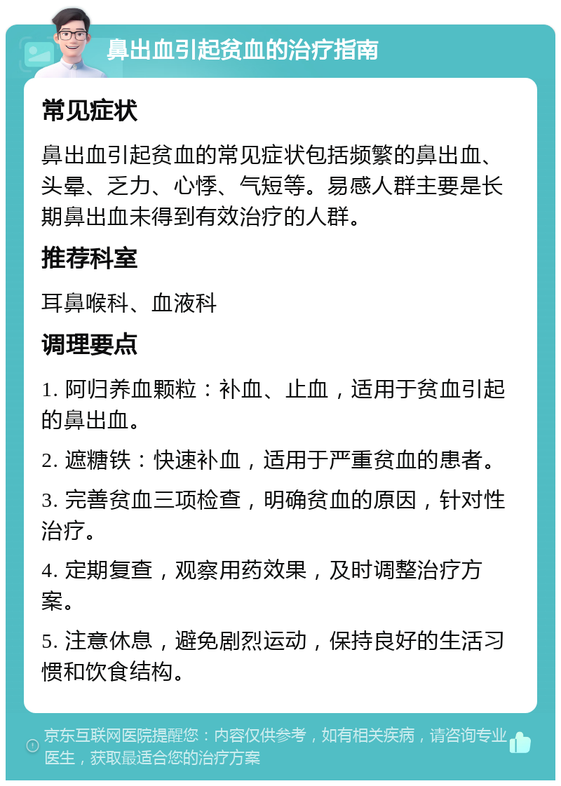 鼻出血引起贫血的治疗指南 常见症状 鼻出血引起贫血的常见症状包括频繁的鼻出血、头晕、乏力、心悸、气短等。易感人群主要是长期鼻出血未得到有效治疗的人群。 推荐科室 耳鼻喉科、血液科 调理要点 1. 阿归养血颗粒：补血、止血，适用于贫血引起的鼻出血。 2. 遮糖铁：快速补血，适用于严重贫血的患者。 3. 完善贫血三项检查，明确贫血的原因，针对性治疗。 4. 定期复查，观察用药效果，及时调整治疗方案。 5. 注意休息，避免剧烈运动，保持良好的生活习惯和饮食结构。