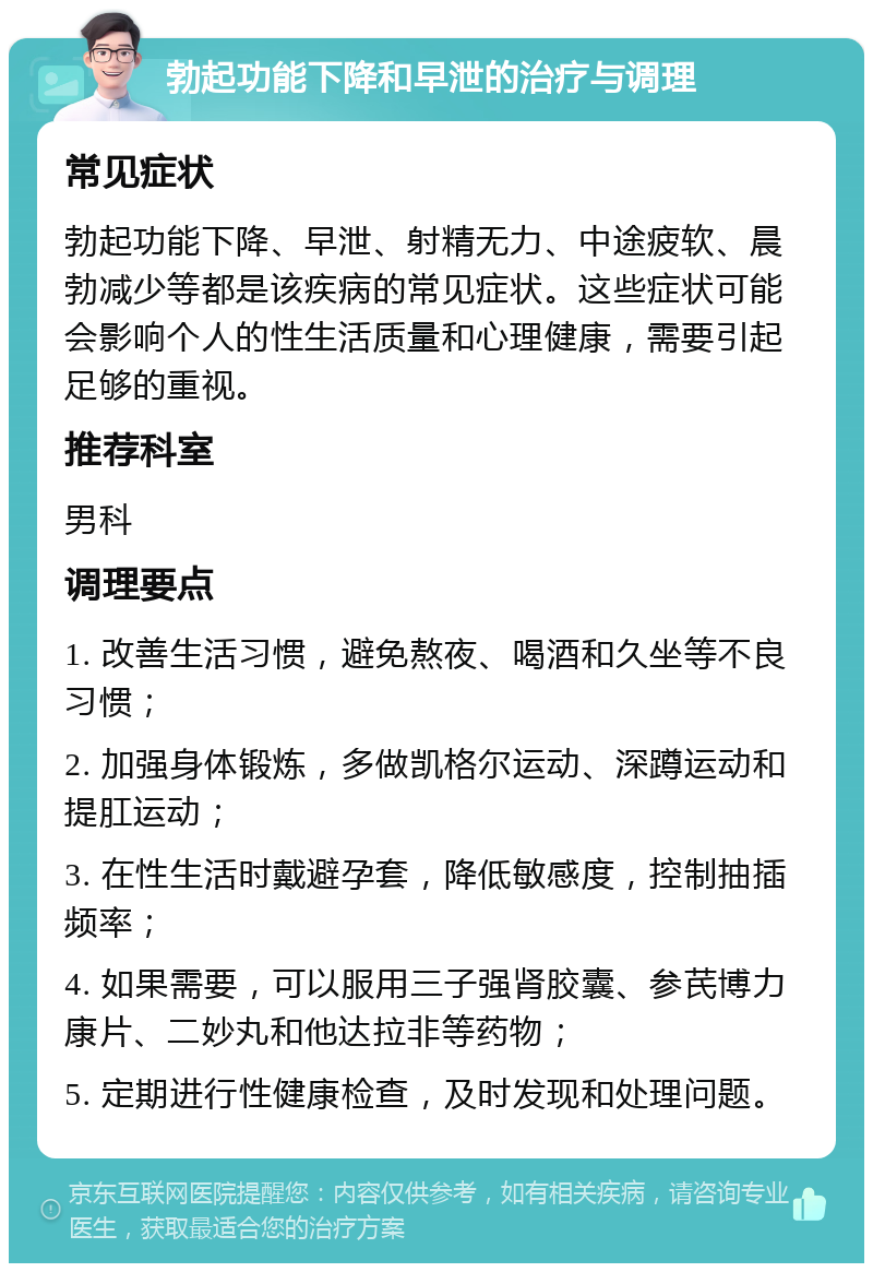 勃起功能下降和早泄的治疗与调理 常见症状 勃起功能下降、早泄、射精无力、中途疲软、晨勃减少等都是该疾病的常见症状。这些症状可能会影响个人的性生活质量和心理健康，需要引起足够的重视。 推荐科室 男科 调理要点 1. 改善生活习惯，避免熬夜、喝酒和久坐等不良习惯； 2. 加强身体锻炼，多做凯格尔运动、深蹲运动和提肛运动； 3. 在性生活时戴避孕套，降低敏感度，控制抽插频率； 4. 如果需要，可以服用三子强肾胶囊、参芪博力康片、二妙丸和他达拉非等药物； 5. 定期进行性健康检查，及时发现和处理问题。