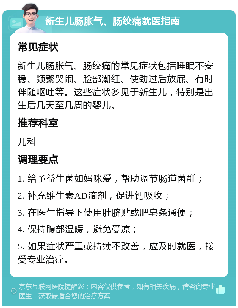 新生儿肠胀气、肠绞痛就医指南 常见症状 新生儿肠胀气、肠绞痛的常见症状包括睡眠不安稳、频繁哭闹、脸部潮红、使劲过后放屁、有时伴随呕吐等。这些症状多见于新生儿，特别是出生后几天至几周的婴儿。 推荐科室 儿科 调理要点 1. 给予益生菌如妈咪爱，帮助调节肠道菌群； 2. 补充维生素AD滴剂，促进钙吸收； 3. 在医生指导下使用肚脐贴或肥皂条通便； 4. 保持腹部温暖，避免受凉； 5. 如果症状严重或持续不改善，应及时就医，接受专业治疗。