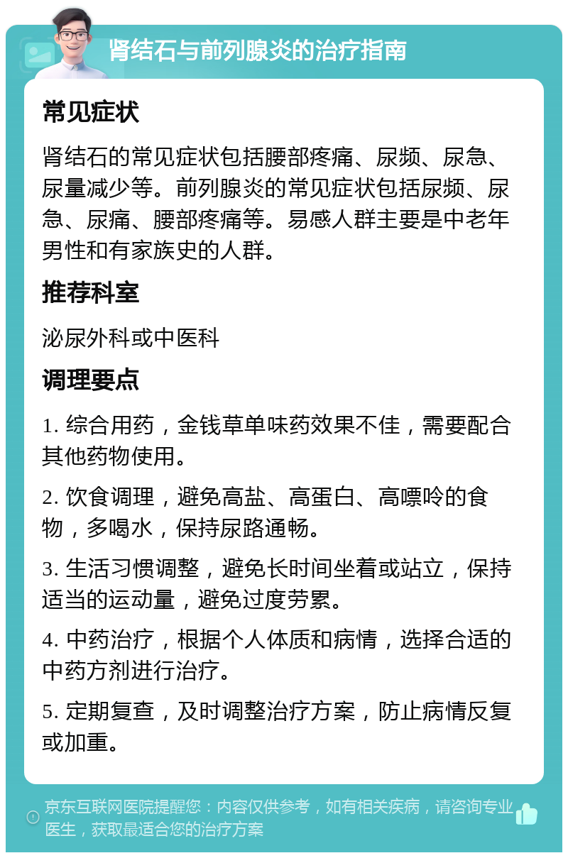 肾结石与前列腺炎的治疗指南 常见症状 肾结石的常见症状包括腰部疼痛、尿频、尿急、尿量减少等。前列腺炎的常见症状包括尿频、尿急、尿痛、腰部疼痛等。易感人群主要是中老年男性和有家族史的人群。 推荐科室 泌尿外科或中医科 调理要点 1. 综合用药，金钱草单味药效果不佳，需要配合其他药物使用。 2. 饮食调理，避免高盐、高蛋白、高嘌呤的食物，多喝水，保持尿路通畅。 3. 生活习惯调整，避免长时间坐着或站立，保持适当的运动量，避免过度劳累。 4. 中药治疗，根据个人体质和病情，选择合适的中药方剂进行治疗。 5. 定期复查，及时调整治疗方案，防止病情反复或加重。