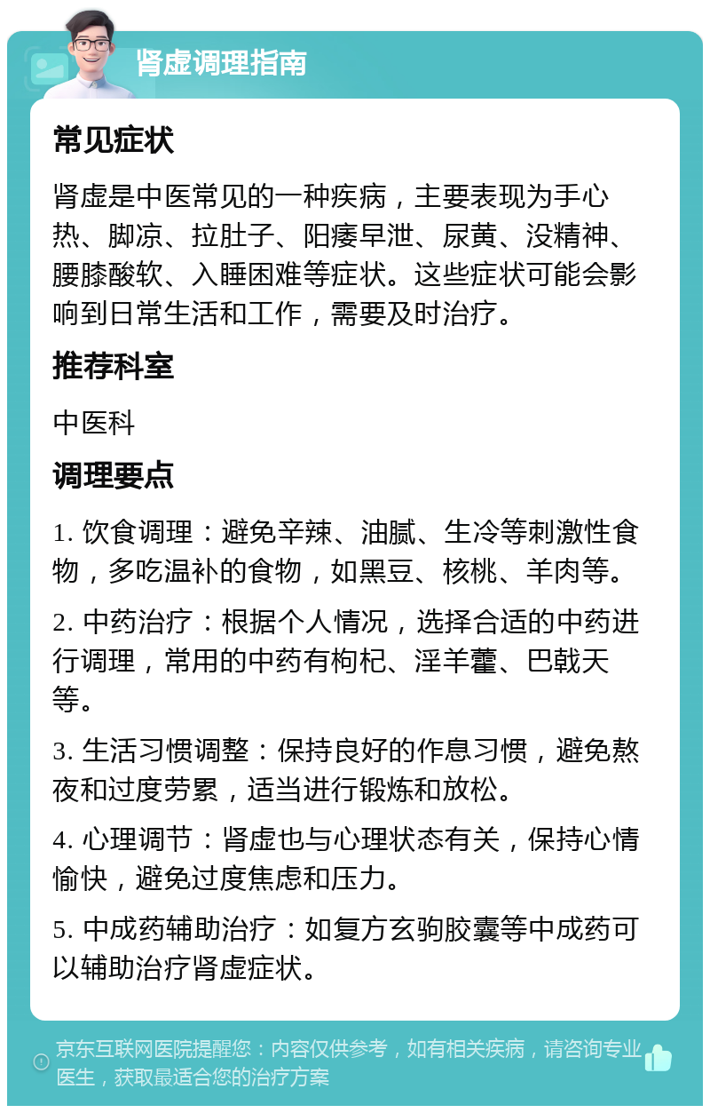 肾虚调理指南 常见症状 肾虚是中医常见的一种疾病，主要表现为手心热、脚凉、拉肚子、阳痿早泄、尿黄、没精神、腰膝酸软、入睡困难等症状。这些症状可能会影响到日常生活和工作，需要及时治疗。 推荐科室 中医科 调理要点 1. 饮食调理：避免辛辣、油腻、生冷等刺激性食物，多吃温补的食物，如黑豆、核桃、羊肉等。 2. 中药治疗：根据个人情况，选择合适的中药进行调理，常用的中药有枸杞、淫羊藿、巴戟天等。 3. 生活习惯调整：保持良好的作息习惯，避免熬夜和过度劳累，适当进行锻炼和放松。 4. 心理调节：肾虚也与心理状态有关，保持心情愉快，避免过度焦虑和压力。 5. 中成药辅助治疗：如复方玄驹胶囊等中成药可以辅助治疗肾虚症状。