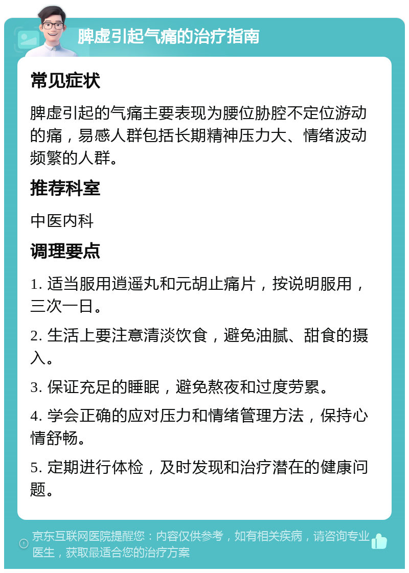 脾虚引起气痛的治疗指南 常见症状 脾虚引起的气痛主要表现为腰位胁腔不定位游动的痛，易感人群包括长期精神压力大、情绪波动频繁的人群。 推荐科室 中医内科 调理要点 1. 适当服用逍遥丸和元胡止痛片，按说明服用，三次一日。 2. 生活上要注意清淡饮食，避免油腻、甜食的摄入。 3. 保证充足的睡眠，避免熬夜和过度劳累。 4. 学会正确的应对压力和情绪管理方法，保持心情舒畅。 5. 定期进行体检，及时发现和治疗潜在的健康问题。