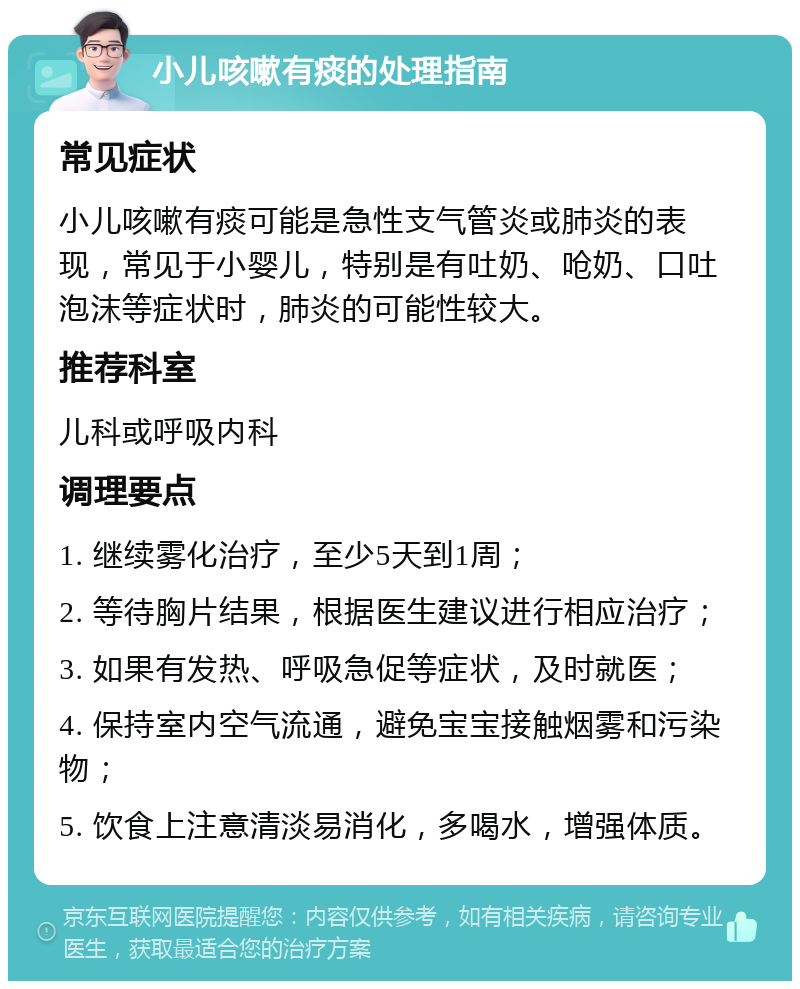 小儿咳嗽有痰的处理指南 常见症状 小儿咳嗽有痰可能是急性支气管炎或肺炎的表现，常见于小婴儿，特别是有吐奶、呛奶、口吐泡沫等症状时，肺炎的可能性较大。 推荐科室 儿科或呼吸内科 调理要点 1. 继续雾化治疗，至少5天到1周； 2. 等待胸片结果，根据医生建议进行相应治疗； 3. 如果有发热、呼吸急促等症状，及时就医； 4. 保持室内空气流通，避免宝宝接触烟雾和污染物； 5. 饮食上注意清淡易消化，多喝水，增强体质。