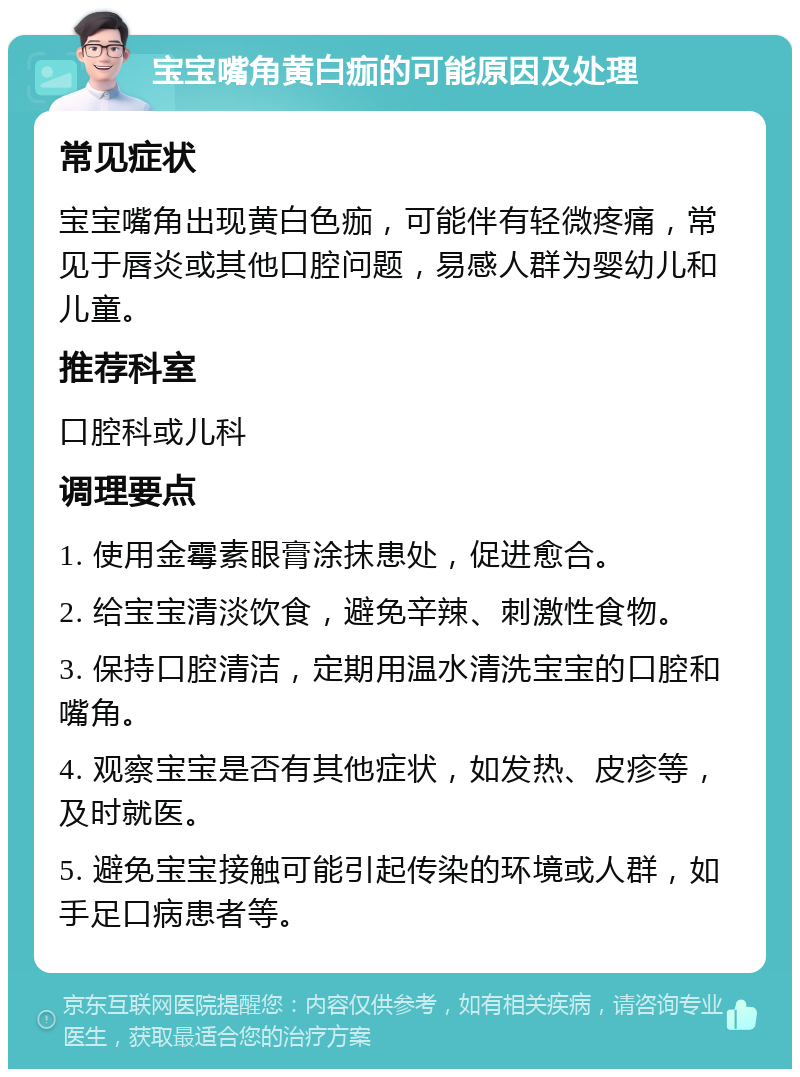 宝宝嘴角黄白痂的可能原因及处理 常见症状 宝宝嘴角出现黄白色痂，可能伴有轻微疼痛，常见于唇炎或其他口腔问题，易感人群为婴幼儿和儿童。 推荐科室 口腔科或儿科 调理要点 1. 使用金霉素眼膏涂抹患处，促进愈合。 2. 给宝宝清淡饮食，避免辛辣、刺激性食物。 3. 保持口腔清洁，定期用温水清洗宝宝的口腔和嘴角。 4. 观察宝宝是否有其他症状，如发热、皮疹等，及时就医。 5. 避免宝宝接触可能引起传染的环境或人群，如手足口病患者等。