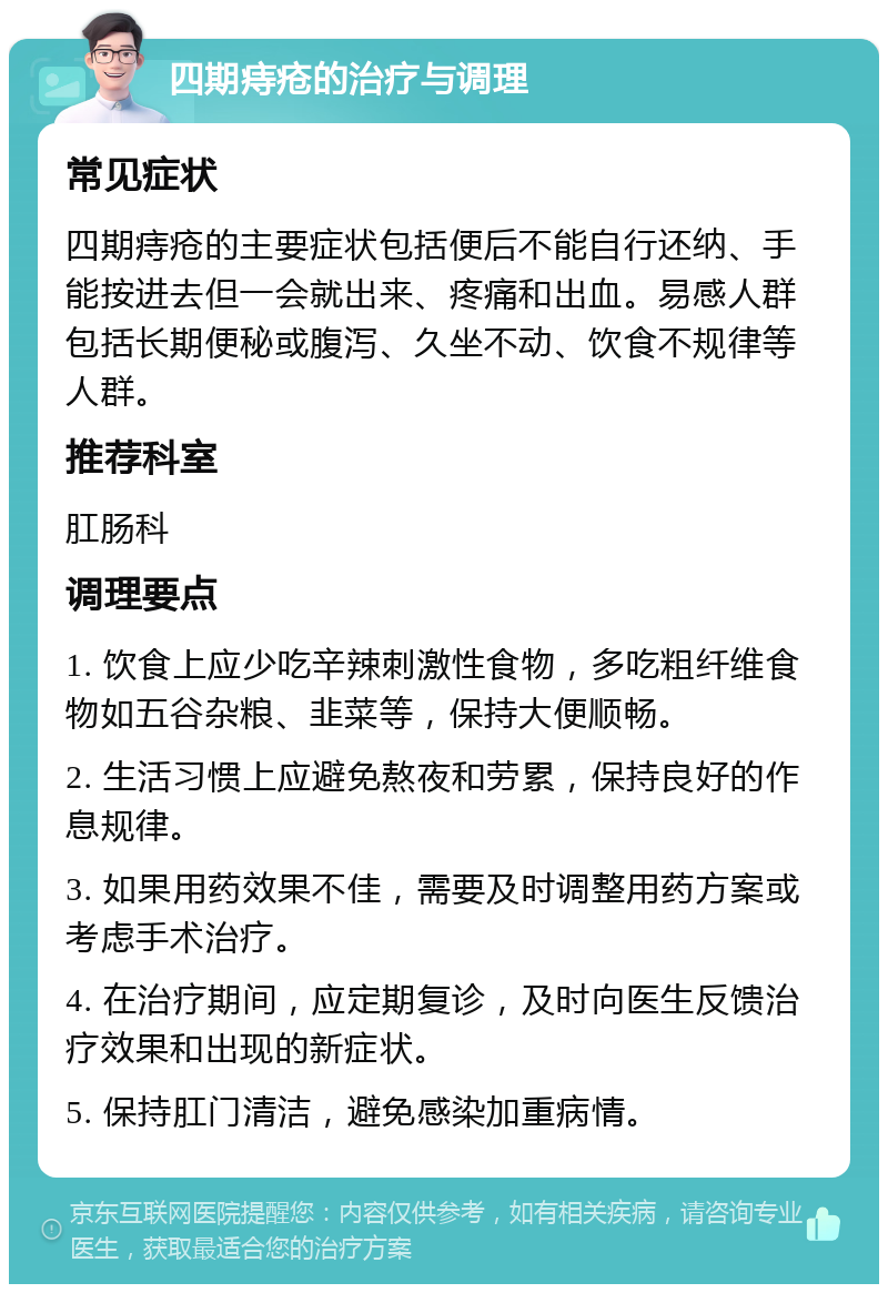 四期痔疮的治疗与调理 常见症状 四期痔疮的主要症状包括便后不能自行还纳、手能按进去但一会就出来、疼痛和出血。易感人群包括长期便秘或腹泻、久坐不动、饮食不规律等人群。 推荐科室 肛肠科 调理要点 1. 饮食上应少吃辛辣刺激性食物，多吃粗纤维食物如五谷杂粮、韭菜等，保持大便顺畅。 2. 生活习惯上应避免熬夜和劳累，保持良好的作息规律。 3. 如果用药效果不佳，需要及时调整用药方案或考虑手术治疗。 4. 在治疗期间，应定期复诊，及时向医生反馈治疗效果和出现的新症状。 5. 保持肛门清洁，避免感染加重病情。