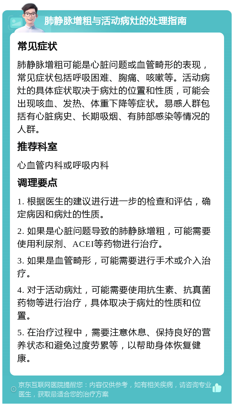 肺静脉增粗与活动病灶的处理指南 常见症状 肺静脉增粗可能是心脏问题或血管畸形的表现，常见症状包括呼吸困难、胸痛、咳嗽等。活动病灶的具体症状取决于病灶的位置和性质，可能会出现咳血、发热、体重下降等症状。易感人群包括有心脏病史、长期吸烟、有肺部感染等情况的人群。 推荐科室 心血管内科或呼吸内科 调理要点 1. 根据医生的建议进行进一步的检查和评估，确定病因和病灶的性质。 2. 如果是心脏问题导致的肺静脉增粗，可能需要使用利尿剂、ACEI等药物进行治疗。 3. 如果是血管畸形，可能需要进行手术或介入治疗。 4. 对于活动病灶，可能需要使用抗生素、抗真菌药物等进行治疗，具体取决于病灶的性质和位置。 5. 在治疗过程中，需要注意休息、保持良好的营养状态和避免过度劳累等，以帮助身体恢复健康。