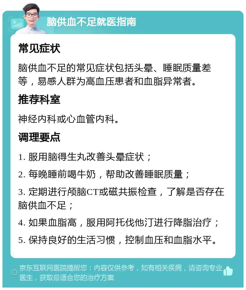 脑供血不足就医指南 常见症状 脑供血不足的常见症状包括头晕、睡眠质量差等，易感人群为高血压患者和血脂异常者。 推荐科室 神经内科或心血管内科。 调理要点 1. 服用脑得生丸改善头晕症状； 2. 每晚睡前喝牛奶，帮助改善睡眠质量； 3. 定期进行颅脑CT或磁共振检查，了解是否存在脑供血不足； 4. 如果血脂高，服用阿托伐他汀进行降脂治疗； 5. 保持良好的生活习惯，控制血压和血脂水平。