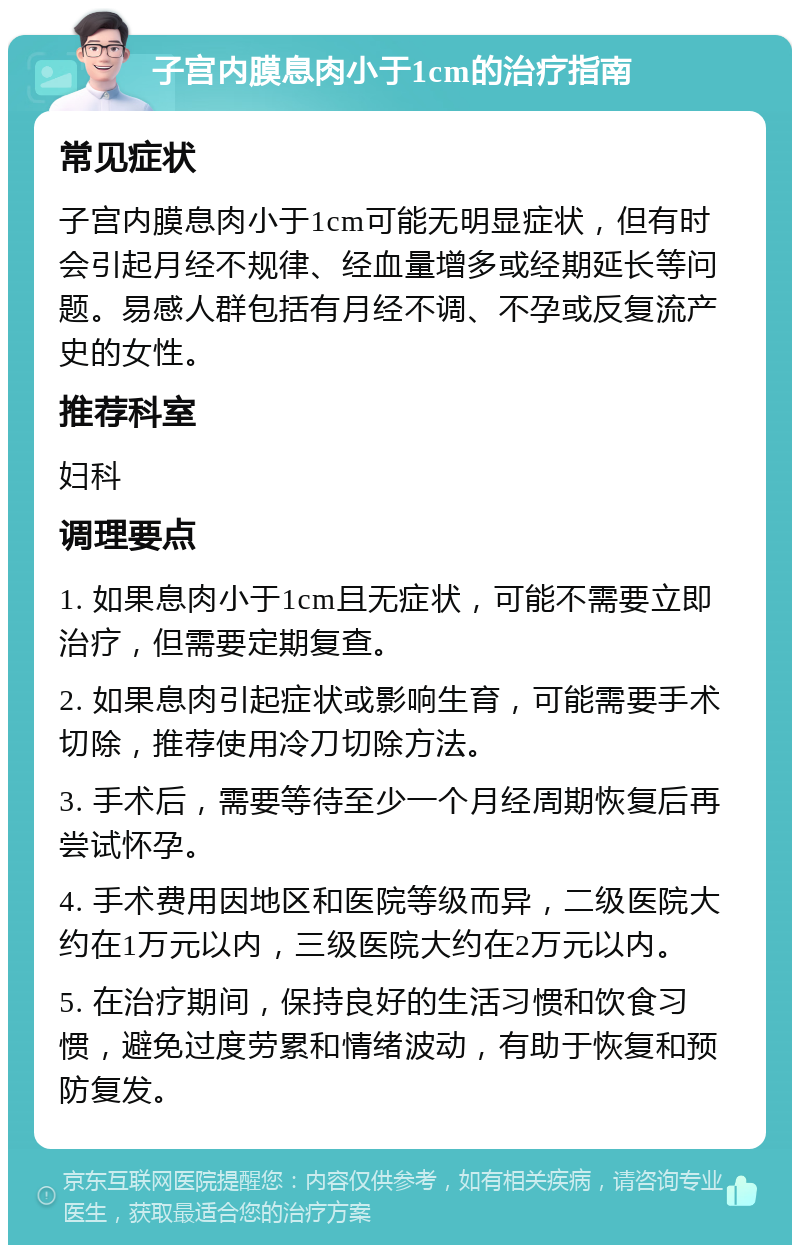 子宫内膜息肉小于1cm的治疗指南 常见症状 子宫内膜息肉小于1cm可能无明显症状，但有时会引起月经不规律、经血量增多或经期延长等问题。易感人群包括有月经不调、不孕或反复流产史的女性。 推荐科室 妇科 调理要点 1. 如果息肉小于1cm且无症状，可能不需要立即治疗，但需要定期复查。 2. 如果息肉引起症状或影响生育，可能需要手术切除，推荐使用冷刀切除方法。 3. 手术后，需要等待至少一个月经周期恢复后再尝试怀孕。 4. 手术费用因地区和医院等级而异，二级医院大约在1万元以内，三级医院大约在2万元以内。 5. 在治疗期间，保持良好的生活习惯和饮食习惯，避免过度劳累和情绪波动，有助于恢复和预防复发。