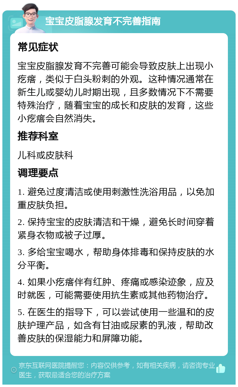 宝宝皮脂腺发育不完善指南 常见症状 宝宝皮脂腺发育不完善可能会导致皮肤上出现小疙瘩，类似于白头粉刺的外观。这种情况通常在新生儿或婴幼儿时期出现，且多数情况下不需要特殊治疗，随着宝宝的成长和皮肤的发育，这些小疙瘩会自然消失。 推荐科室 儿科或皮肤科 调理要点 1. 避免过度清洁或使用刺激性洗浴用品，以免加重皮肤负担。 2. 保持宝宝的皮肤清洁和干燥，避免长时间穿着紧身衣物或被子过厚。 3. 多给宝宝喝水，帮助身体排毒和保持皮肤的水分平衡。 4. 如果小疙瘩伴有红肿、疼痛或感染迹象，应及时就医，可能需要使用抗生素或其他药物治疗。 5. 在医生的指导下，可以尝试使用一些温和的皮肤护理产品，如含有甘油或尿素的乳液，帮助改善皮肤的保湿能力和屏障功能。