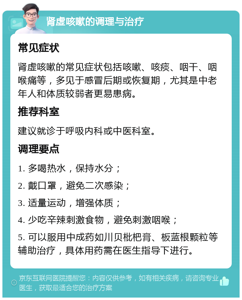 肾虚咳嗽的调理与治疗 常见症状 肾虚咳嗽的常见症状包括咳嗽、咳痰、咽干、咽喉痛等，多见于感冒后期或恢复期，尤其是中老年人和体质较弱者更易患病。 推荐科室 建议就诊于呼吸内科或中医科室。 调理要点 1. 多喝热水，保持水分； 2. 戴口罩，避免二次感染； 3. 适量运动，增强体质； 4. 少吃辛辣刺激食物，避免刺激咽喉； 5. 可以服用中成药如川贝枇杷膏、板蓝根颗粒等辅助治疗，具体用药需在医生指导下进行。