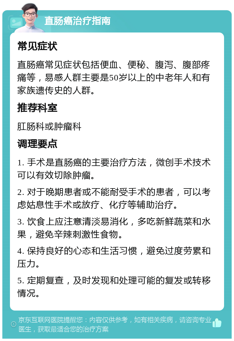 直肠癌治疗指南 常见症状 直肠癌常见症状包括便血、便秘、腹泻、腹部疼痛等，易感人群主要是50岁以上的中老年人和有家族遗传史的人群。 推荐科室 肛肠科或肿瘤科 调理要点 1. 手术是直肠癌的主要治疗方法，微创手术技术可以有效切除肿瘤。 2. 对于晚期患者或不能耐受手术的患者，可以考虑姑息性手术或放疗、化疗等辅助治疗。 3. 饮食上应注意清淡易消化，多吃新鲜蔬菜和水果，避免辛辣刺激性食物。 4. 保持良好的心态和生活习惯，避免过度劳累和压力。 5. 定期复查，及时发现和处理可能的复发或转移情况。