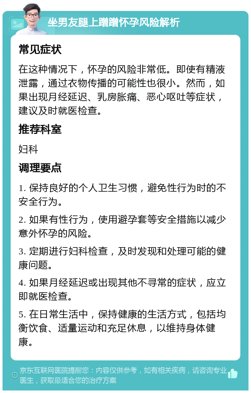 坐男友腿上蹭蹭怀孕风险解析 常见症状 在这种情况下，怀孕的风险非常低。即使有精液泄露，通过衣物传播的可能性也很小。然而，如果出现月经延迟、乳房胀痛、恶心呕吐等症状，建议及时就医检查。 推荐科室 妇科 调理要点 1. 保持良好的个人卫生习惯，避免性行为时的不安全行为。 2. 如果有性行为，使用避孕套等安全措施以减少意外怀孕的风险。 3. 定期进行妇科检查，及时发现和处理可能的健康问题。 4. 如果月经延迟或出现其他不寻常的症状，应立即就医检查。 5. 在日常生活中，保持健康的生活方式，包括均衡饮食、适量运动和充足休息，以维持身体健康。