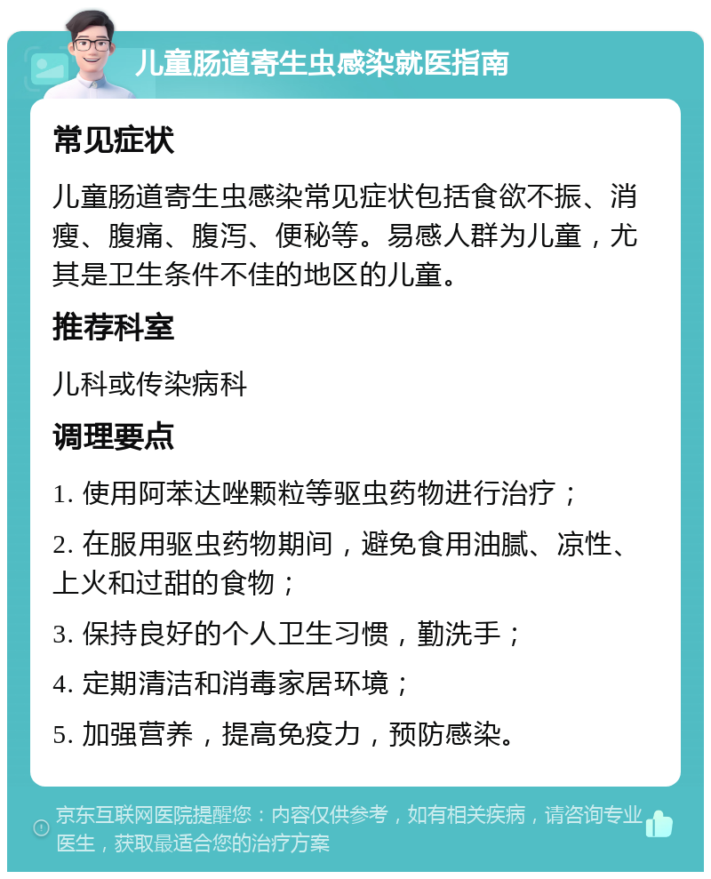 儿童肠道寄生虫感染就医指南 常见症状 儿童肠道寄生虫感染常见症状包括食欲不振、消瘦、腹痛、腹泻、便秘等。易感人群为儿童，尤其是卫生条件不佳的地区的儿童。 推荐科室 儿科或传染病科 调理要点 1. 使用阿苯达唑颗粒等驱虫药物进行治疗； 2. 在服用驱虫药物期间，避免食用油腻、凉性、上火和过甜的食物； 3. 保持良好的个人卫生习惯，勤洗手； 4. 定期清洁和消毒家居环境； 5. 加强营养，提高免疫力，预防感染。