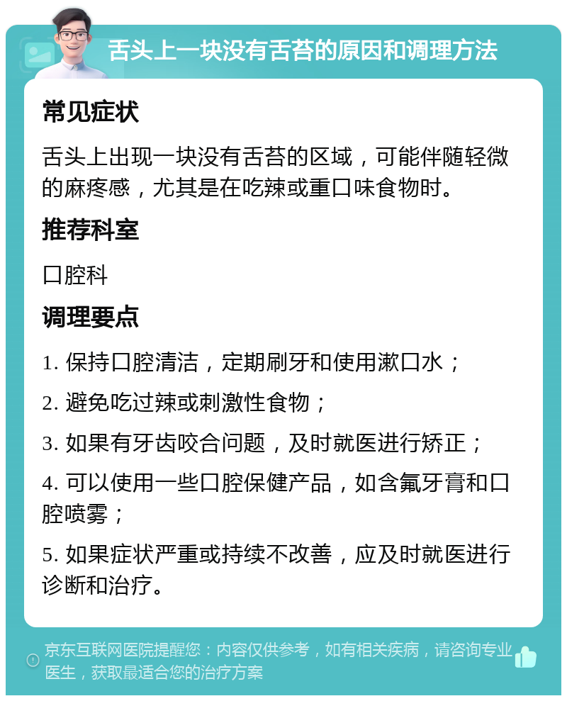 舌头上一块没有舌苔的原因和调理方法 常见症状 舌头上出现一块没有舌苔的区域，可能伴随轻微的麻疼感，尤其是在吃辣或重口味食物时。 推荐科室 口腔科 调理要点 1. 保持口腔清洁，定期刷牙和使用漱口水； 2. 避免吃过辣或刺激性食物； 3. 如果有牙齿咬合问题，及时就医进行矫正； 4. 可以使用一些口腔保健产品，如含氟牙膏和口腔喷雾； 5. 如果症状严重或持续不改善，应及时就医进行诊断和治疗。