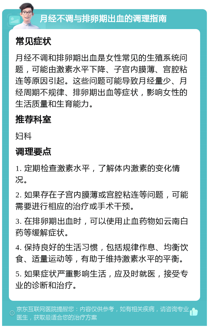 月经不调与排卵期出血的调理指南 常见症状 月经不调和排卵期出血是女性常见的生殖系统问题，可能由激素水平下降、子宫内膜薄、宫腔粘连等原因引起。这些问题可能导致月经量少、月经周期不规律、排卵期出血等症状，影响女性的生活质量和生育能力。 推荐科室 妇科 调理要点 1. 定期检查激素水平，了解体内激素的变化情况。 2. 如果存在子宫内膜薄或宫腔粘连等问题，可能需要进行相应的治疗或手术干预。 3. 在排卵期出血时，可以使用止血药物如云南白药等缓解症状。 4. 保持良好的生活习惯，包括规律作息、均衡饮食、适量运动等，有助于维持激素水平的平衡。 5. 如果症状严重影响生活，应及时就医，接受专业的诊断和治疗。