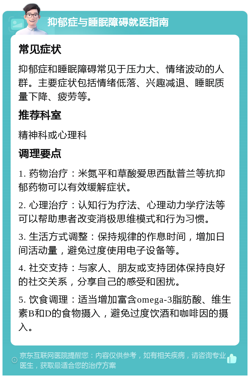 抑郁症与睡眠障碍就医指南 常见症状 抑郁症和睡眠障碍常见于压力大、情绪波动的人群。主要症状包括情绪低落、兴趣减退、睡眠质量下降、疲劳等。 推荐科室 精神科或心理科 调理要点 1. 药物治疗：米氮平和草酸爱思西酞普兰等抗抑郁药物可以有效缓解症状。 2. 心理治疗：认知行为疗法、心理动力学疗法等可以帮助患者改变消极思维模式和行为习惯。 3. 生活方式调整：保持规律的作息时间，增加日间活动量，避免过度使用电子设备等。 4. 社交支持：与家人、朋友或支持团体保持良好的社交关系，分享自己的感受和困扰。 5. 饮食调理：适当增加富含omega-3脂肪酸、维生素B和D的食物摄入，避免过度饮酒和咖啡因的摄入。