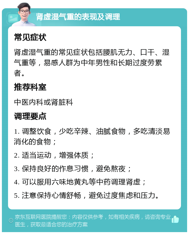 肾虚湿气重的表现及调理 常见症状 肾虚湿气重的常见症状包括腰肌无力、口干、湿气重等，易感人群为中年男性和长期过度劳累者。 推荐科室 中医内科或肾脏科 调理要点 1. 调整饮食，少吃辛辣、油腻食物，多吃清淡易消化的食物； 2. 适当运动，增强体质； 3. 保持良好的作息习惯，避免熬夜； 4. 可以服用六味地黄丸等中药调理肾虚； 5. 注意保持心情舒畅，避免过度焦虑和压力。