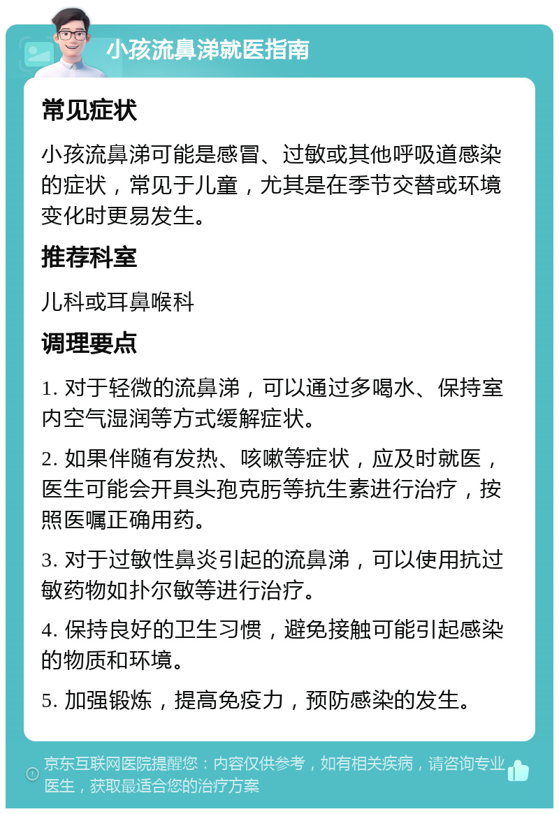 小孩流鼻涕就医指南 常见症状 小孩流鼻涕可能是感冒、过敏或其他呼吸道感染的症状，常见于儿童，尤其是在季节交替或环境变化时更易发生。 推荐科室 儿科或耳鼻喉科 调理要点 1. 对于轻微的流鼻涕，可以通过多喝水、保持室内空气湿润等方式缓解症状。 2. 如果伴随有发热、咳嗽等症状，应及时就医，医生可能会开具头孢克肟等抗生素进行治疗，按照医嘱正确用药。 3. 对于过敏性鼻炎引起的流鼻涕，可以使用抗过敏药物如扑尔敏等进行治疗。 4. 保持良好的卫生习惯，避免接触可能引起感染的物质和环境。 5. 加强锻炼，提高免疫力，预防感染的发生。