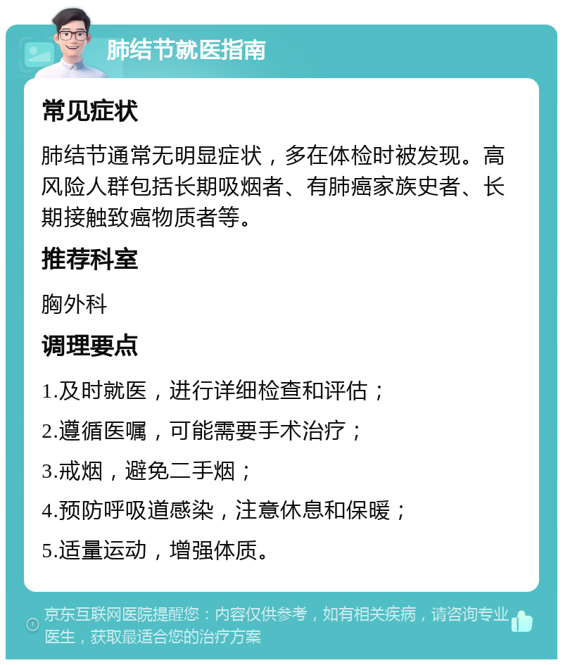 肺结节就医指南 常见症状 肺结节通常无明显症状，多在体检时被发现。高风险人群包括长期吸烟者、有肺癌家族史者、长期接触致癌物质者等。 推荐科室 胸外科 调理要点 1.及时就医，进行详细检查和评估； 2.遵循医嘱，可能需要手术治疗； 3.戒烟，避免二手烟； 4.预防呼吸道感染，注意休息和保暖； 5.适量运动，增强体质。