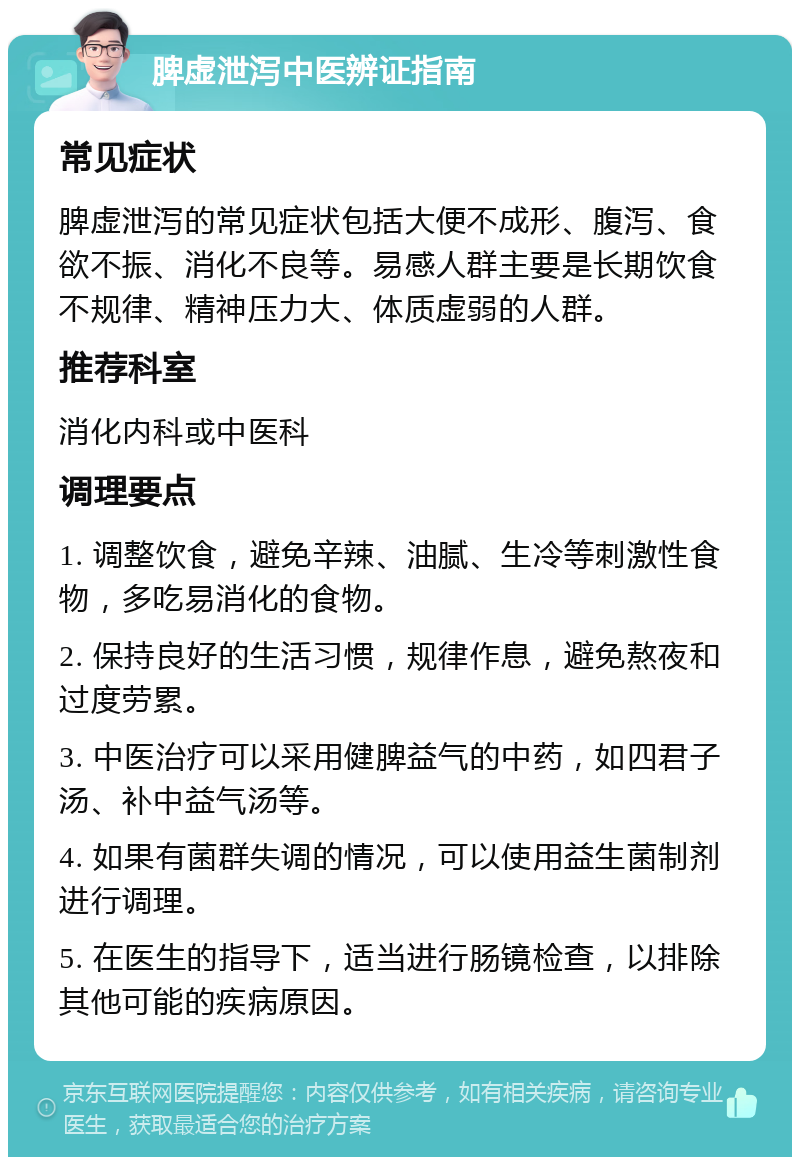 脾虚泄泻中医辨证指南 常见症状 脾虚泄泻的常见症状包括大便不成形、腹泻、食欲不振、消化不良等。易感人群主要是长期饮食不规律、精神压力大、体质虚弱的人群。 推荐科室 消化内科或中医科 调理要点 1. 调整饮食，避免辛辣、油腻、生冷等刺激性食物，多吃易消化的食物。 2. 保持良好的生活习惯，规律作息，避免熬夜和过度劳累。 3. 中医治疗可以采用健脾益气的中药，如四君子汤、补中益气汤等。 4. 如果有菌群失调的情况，可以使用益生菌制剂进行调理。 5. 在医生的指导下，适当进行肠镜检查，以排除其他可能的疾病原因。