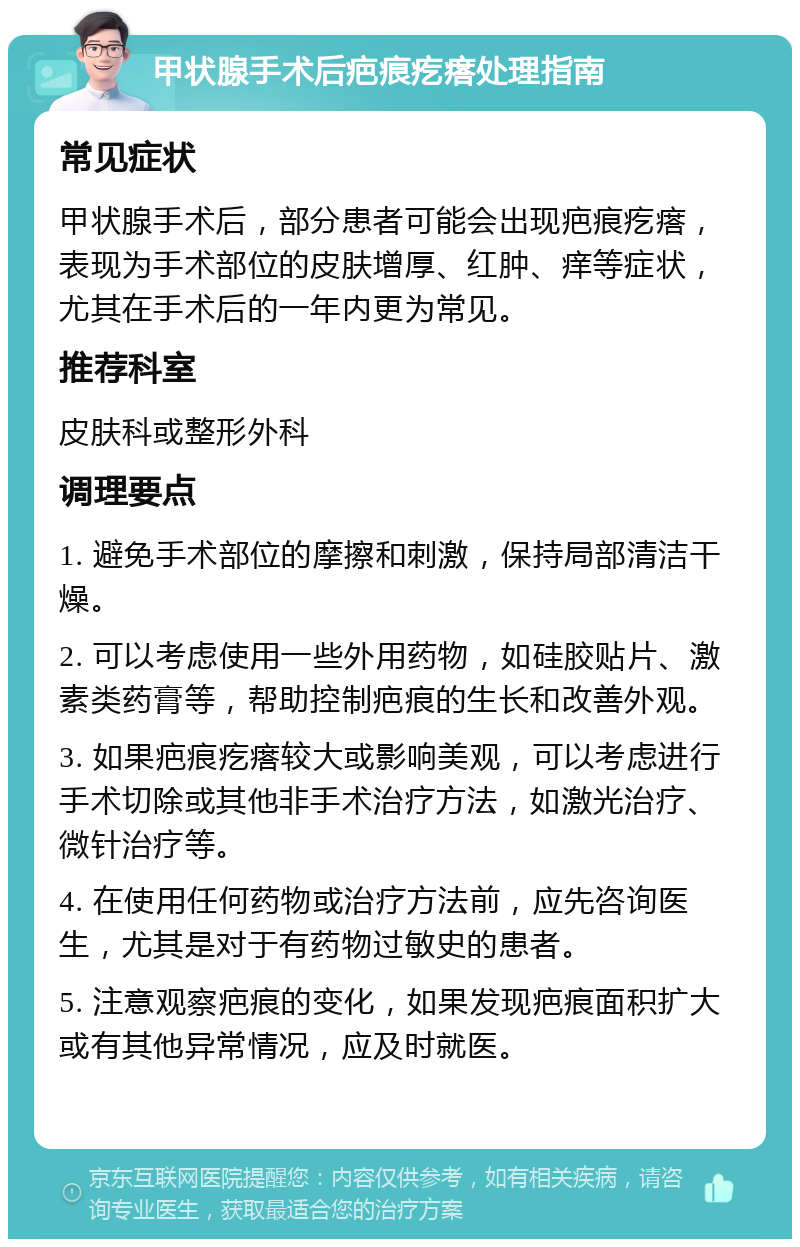 甲状腺手术后疤痕疙瘩处理指南 常见症状 甲状腺手术后，部分患者可能会出现疤痕疙瘩，表现为手术部位的皮肤增厚、红肿、痒等症状，尤其在手术后的一年内更为常见。 推荐科室 皮肤科或整形外科 调理要点 1. 避免手术部位的摩擦和刺激，保持局部清洁干燥。 2. 可以考虑使用一些外用药物，如硅胶贴片、激素类药膏等，帮助控制疤痕的生长和改善外观。 3. 如果疤痕疙瘩较大或影响美观，可以考虑进行手术切除或其他非手术治疗方法，如激光治疗、微针治疗等。 4. 在使用任何药物或治疗方法前，应先咨询医生，尤其是对于有药物过敏史的患者。 5. 注意观察疤痕的变化，如果发现疤痕面积扩大或有其他异常情况，应及时就医。