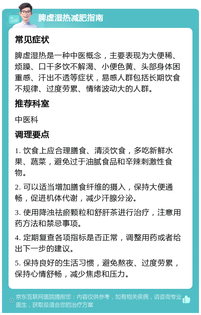 脾虚湿热减肥指南 常见症状 脾虚湿热是一种中医概念，主要表现为大便稀、烦躁、口干多饮不解渴、小便色黄、头部身体困重感、汗出不透等症状，易感人群包括长期饮食不规律、过度劳累、情绪波动大的人群。 推荐科室 中医科 调理要点 1. 饮食上应合理膳食、清淡饮食，多吃新鲜水果、蔬菜，避免过于油腻食品和辛辣刺激性食物。 2. 可以适当增加膳食纤维的摄入，保持大便通畅，促进机体代谢，减少汗腺分泌。 3. 使用降浊祛瘀颗粒和舒肝茶进行治疗，注意用药方法和禁忌事项。 4. 定期复查各项指标是否正常，调整用药或者给出下一步的建议。 5. 保持良好的生活习惯，避免熬夜、过度劳累，保持心情舒畅，减少焦虑和压力。