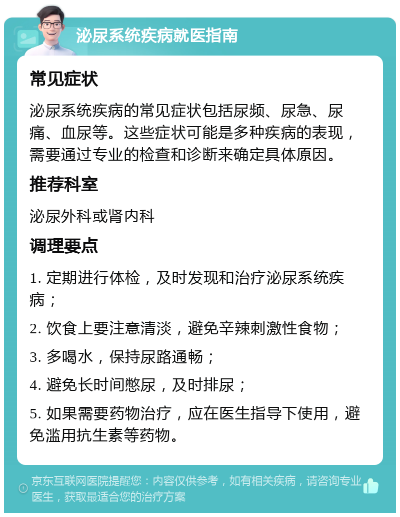 泌尿系统疾病就医指南 常见症状 泌尿系统疾病的常见症状包括尿频、尿急、尿痛、血尿等。这些症状可能是多种疾病的表现，需要通过专业的检查和诊断来确定具体原因。 推荐科室 泌尿外科或肾内科 调理要点 1. 定期进行体检，及时发现和治疗泌尿系统疾病； 2. 饮食上要注意清淡，避免辛辣刺激性食物； 3. 多喝水，保持尿路通畅； 4. 避免长时间憋尿，及时排尿； 5. 如果需要药物治疗，应在医生指导下使用，避免滥用抗生素等药物。