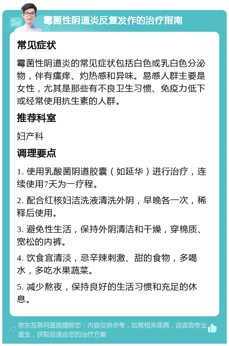 霉菌性阴道炎反复发作的治疗指南 常见症状 霉菌性阴道炎的常见症状包括白色或乳白色分泌物，伴有瘙痒、灼热感和异味。易感人群主要是女性，尤其是那些有不良卫生习惯、免疫力低下或经常使用抗生素的人群。 推荐科室 妇产科 调理要点 1. 使用乳酸菌阴道胶囊（如延华）进行治疗，连续使用7天为一疗程。 2. 配合红核妇洁洗液清洗外阴，早晚各一次，稀释后使用。 3. 避免性生活，保持外阴清洁和干燥，穿棉质、宽松的内裤。 4. 饮食宜清淡，忌辛辣刺激、甜的食物，多喝水，多吃水果蔬菜。 5. 减少熬夜，保持良好的生活习惯和充足的休息。