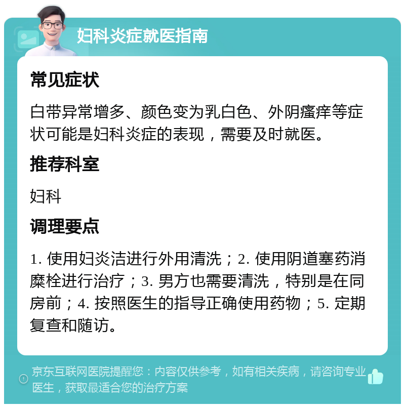 妇科炎症就医指南 常见症状 白带异常增多、颜色变为乳白色、外阴瘙痒等症状可能是妇科炎症的表现，需要及时就医。 推荐科室 妇科 调理要点 1. 使用妇炎洁进行外用清洗；2. 使用阴道塞药消糜栓进行治疗；3. 男方也需要清洗，特别是在同房前；4. 按照医生的指导正确使用药物；5. 定期复查和随访。